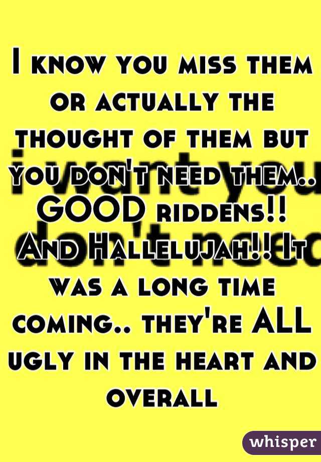 I know you miss them or actually the thought of them but you don't need them.. GOOD riddens!! And Hallelujah!! It was a long time coming.. they're ALL ugly in the heart and overall