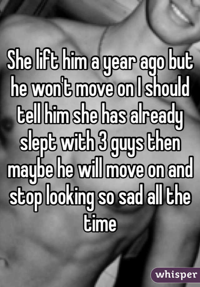 She lift him a year ago but he won't move on I should tell him she has already slept with 3 guys then maybe he will move on and stop looking so sad all the time 