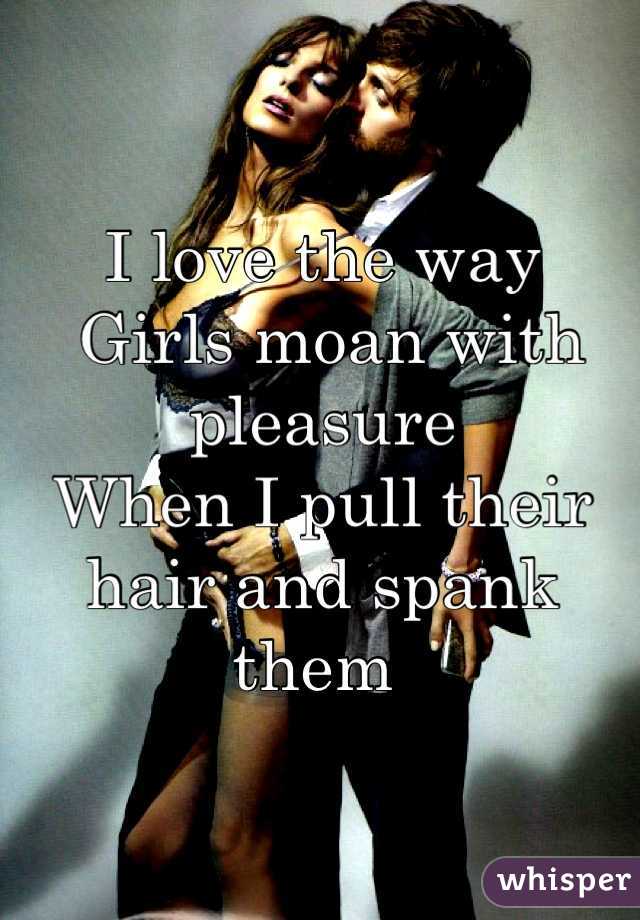 I love the way 
 Girls moan with pleasure
When I pull their hair and spank them 