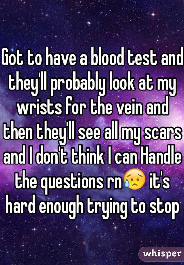 Got to have a blood test and they'll probably look at my wrists for the vein and then they'll see all my scars and I don't think I can Handle the questions rnðŸ˜¥ it's hard enough trying to stop