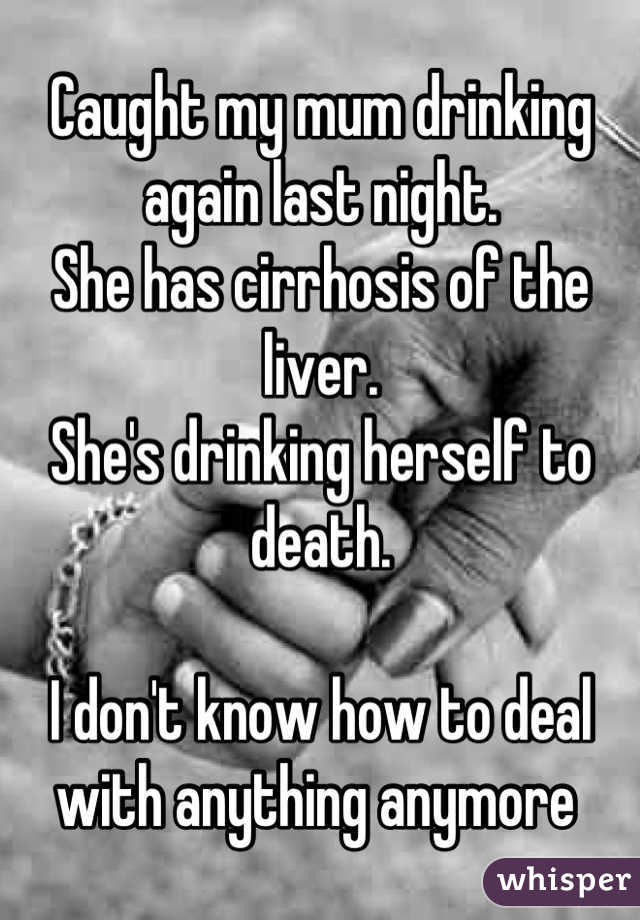 Caught my mum drinking again last night. 
She has cirrhosis of the liver. 
She's drinking herself to death. 

I don't know how to deal with anything anymore 