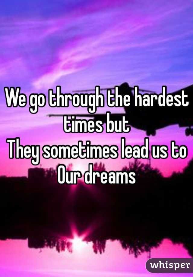 We go through the hardest times but 
They sometimes lead us to 
Our dreams 