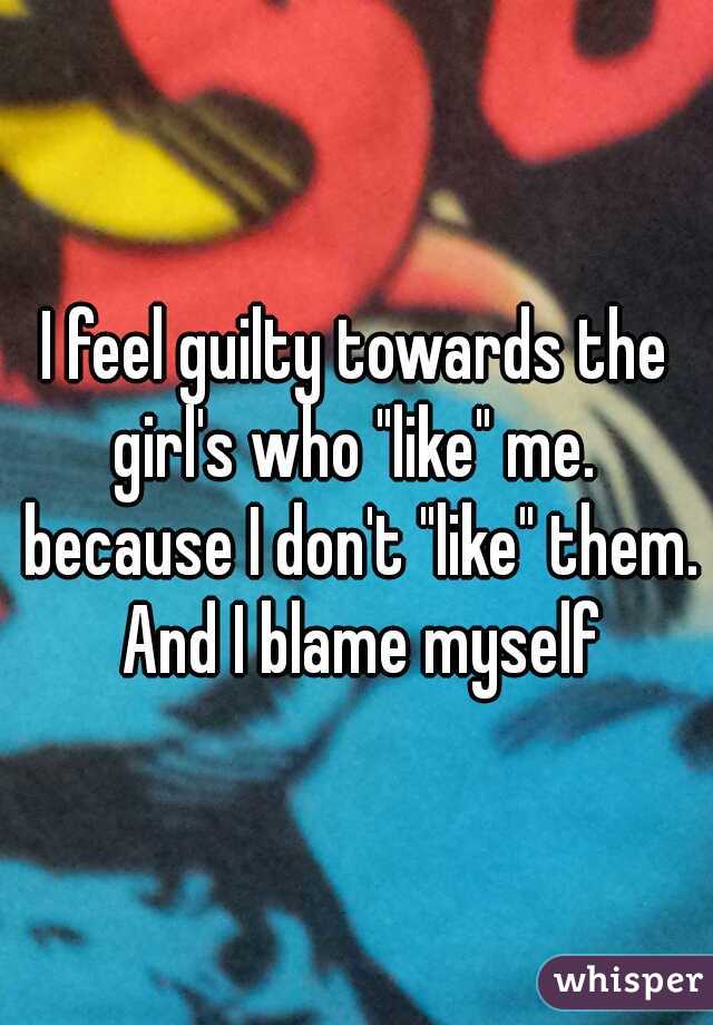 I feel guilty towards the girl's who "like" me.  because I don't "like" them. And I blame myself