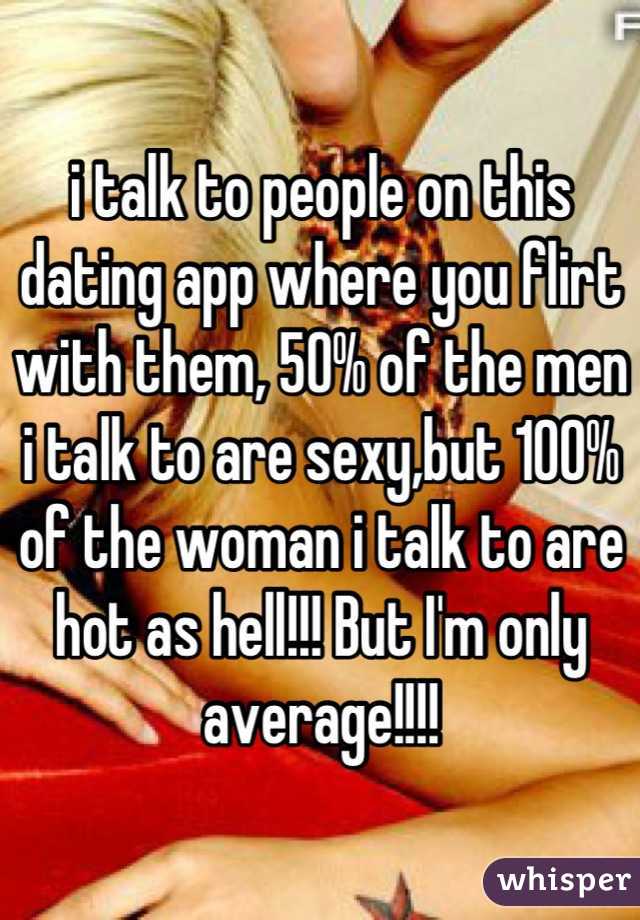 i talk to people on this dating app where you flirt with them, 50% of the men i talk to are sexy,but 100% of the woman i talk to are hot as hell!!! But I'm only average!!!!