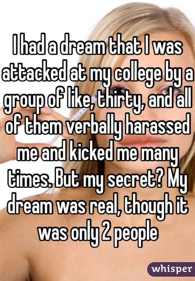 I had a dream that I was attacked at my college by a group of like, thirty, and all of them verbally harassed me and kicked me many times. But my secret? My dream was real, though it was only 2 people