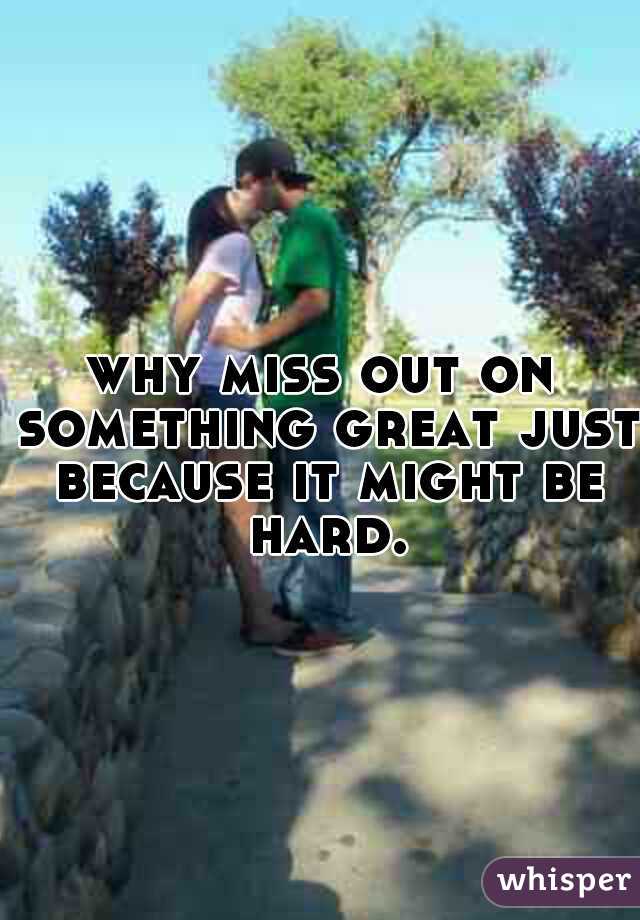 why miss out on something great just because it might be hard.