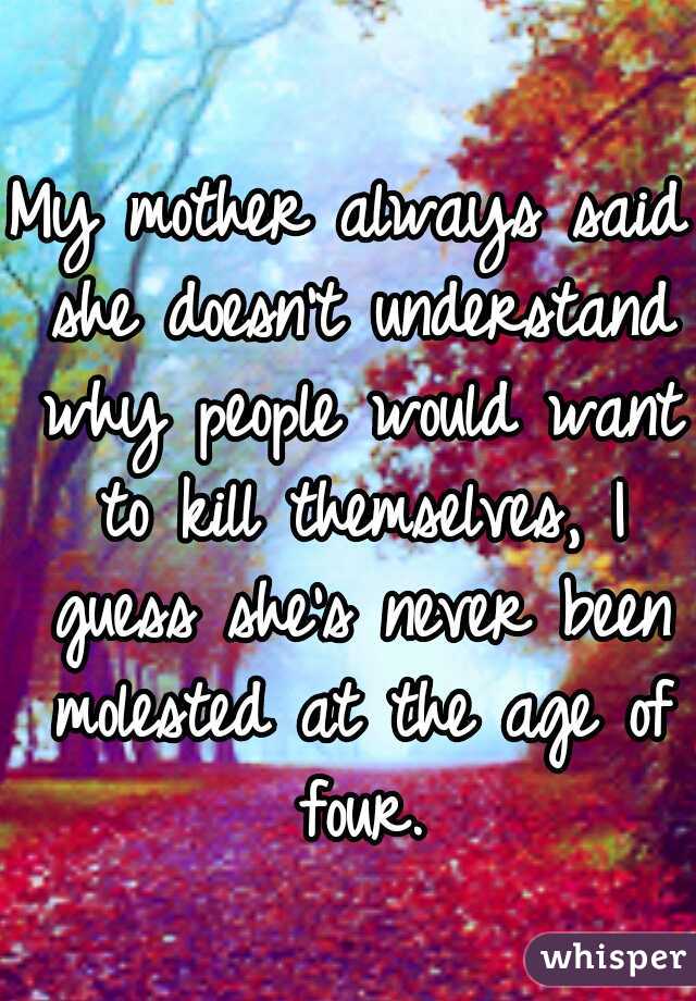 My mother always said she doesn't understand why people would want to kill themselves, I guess she's never been molested at the age of four.