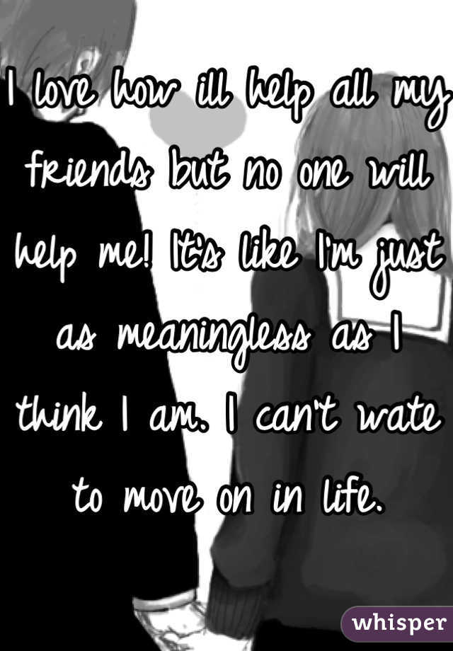 I love how ill help all my friends but no one will help me! It's like I'm just as meaningless as I think I am. I can't wate to move on in life.
