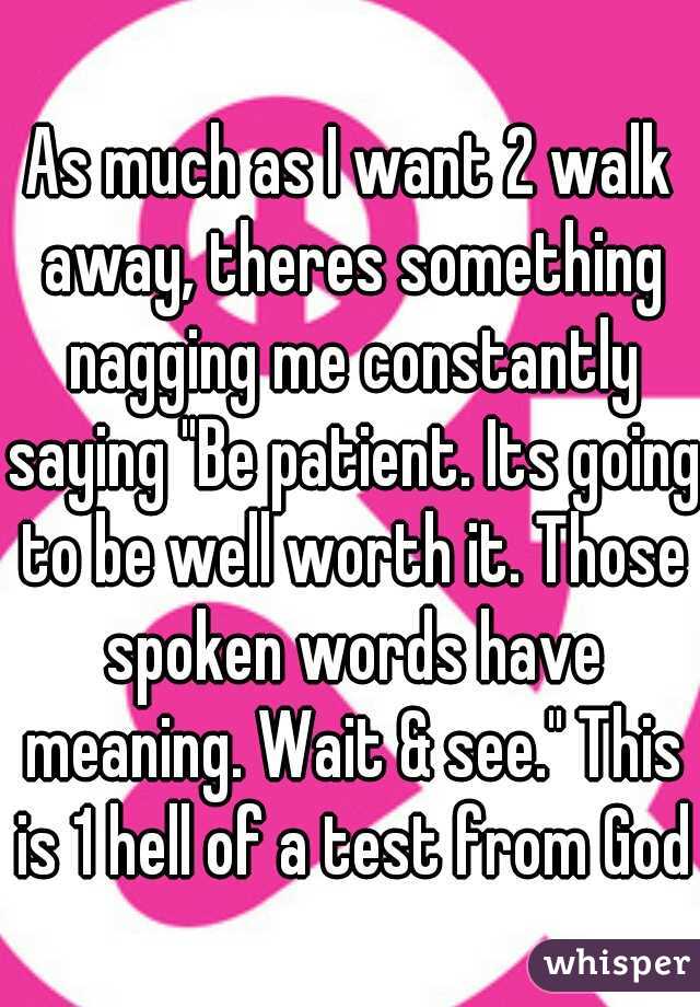 As much as I want 2 walk away, theres something nagging me constantly saying "Be patient. Its going to be well worth it. Those spoken words have meaning. Wait & see." This is 1 hell of a test from God