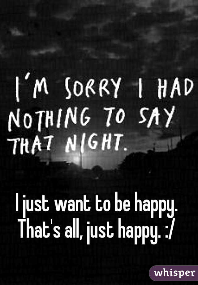 I just want to be happy. That's all, just happy. :/