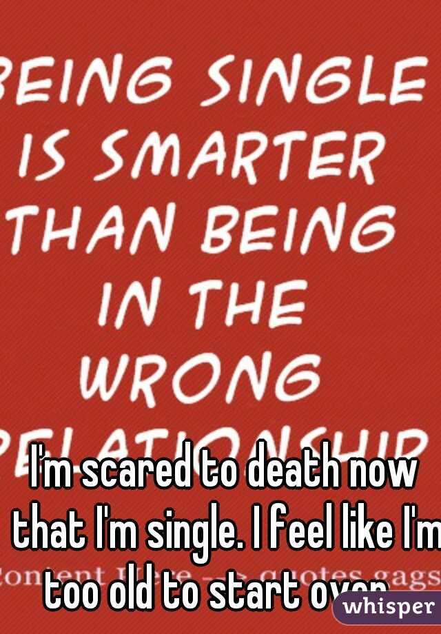 I'm scared to death now that I'm single. I feel like I'm too old to start over.  
