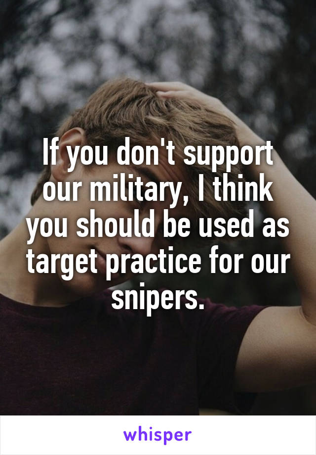 If you don't support our military, I think you should be used as target practice for our snipers.