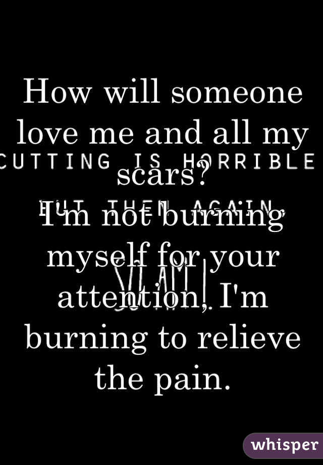 How will someone love me and all my scars? 
I'm not burning myself for your attention, I'm burning to relieve the pain. 