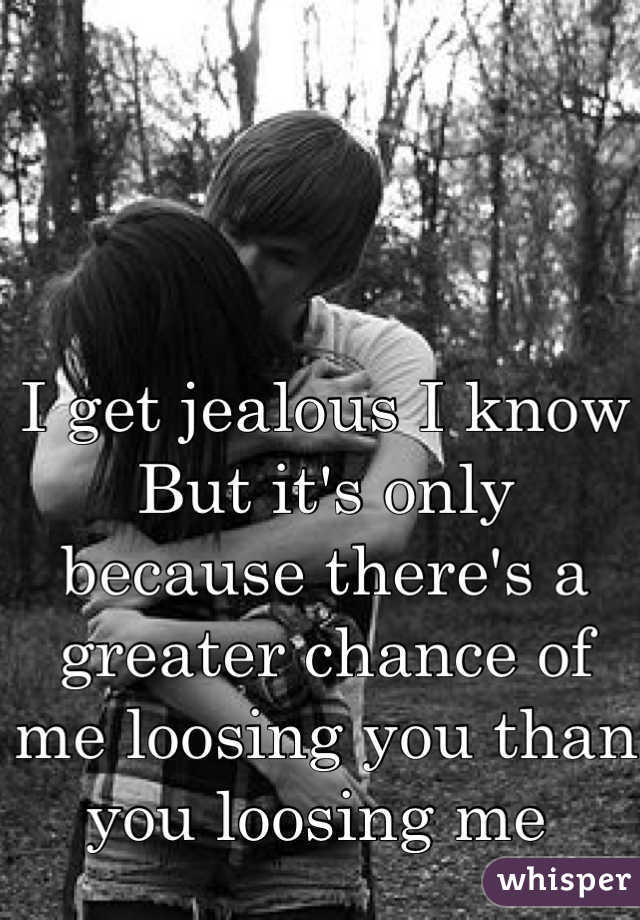 I get jealous I know
But it's only because there's a greater chance of me loosing you than you loosing me 
