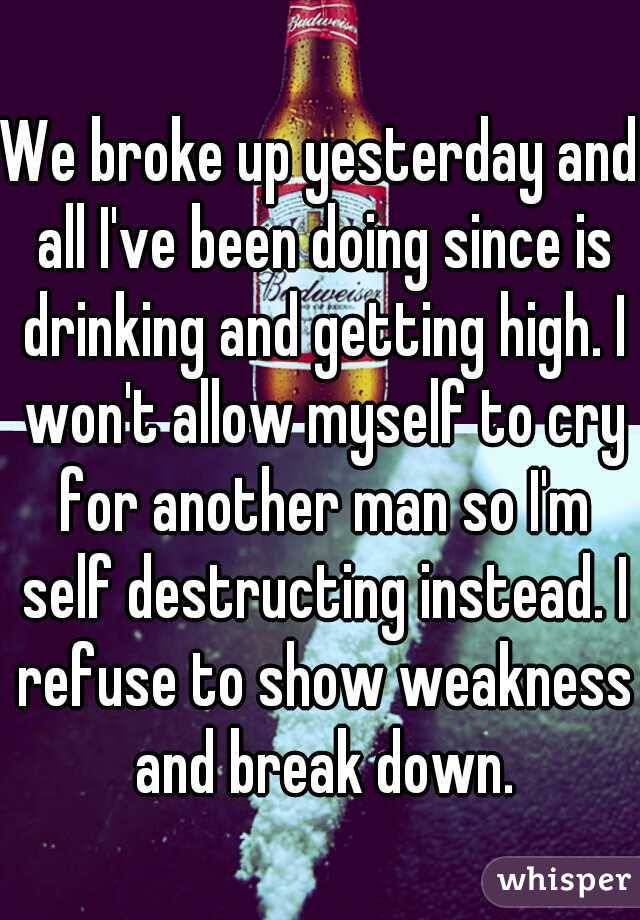 We broke up yesterday and all I've been doing since is drinking and getting high. I won't allow myself to cry for another man so I'm self destructing instead. I refuse to show weakness and break down.