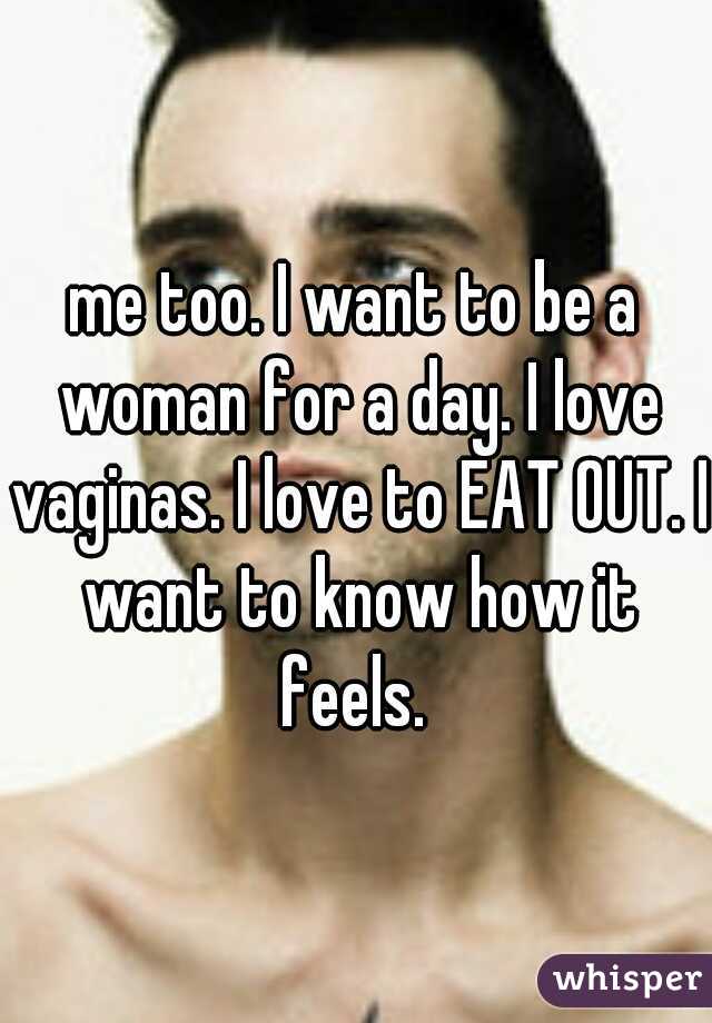 me too. I want to be a woman for a day. I love vaginas. I love to EAT OUT. I want to know how it feels. 
