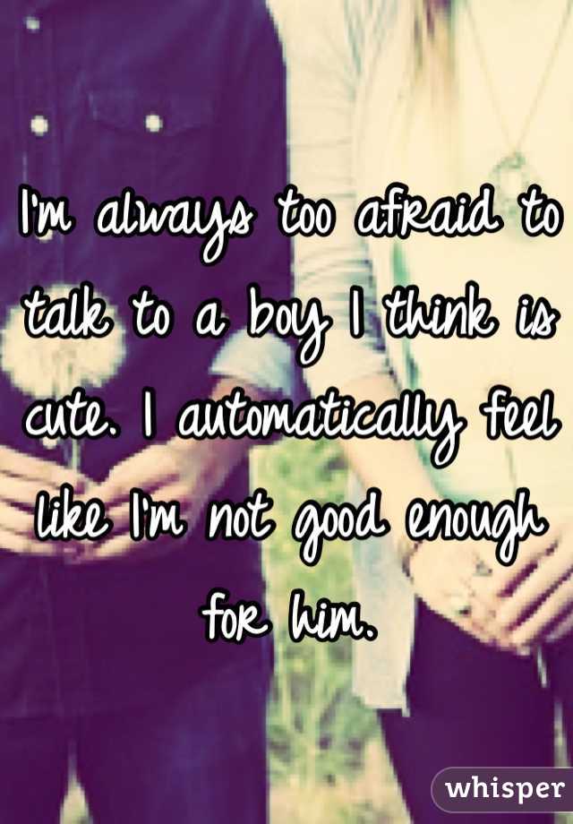 I'm always too afraid to talk to a boy I think is cute. I automatically feel like I'm not good enough for him.