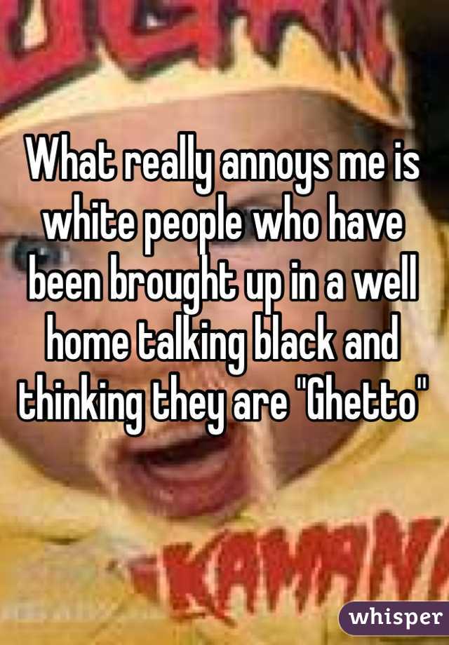What really annoys me is white people who have been brought up in a well home talking black and thinking they are "Ghetto" 