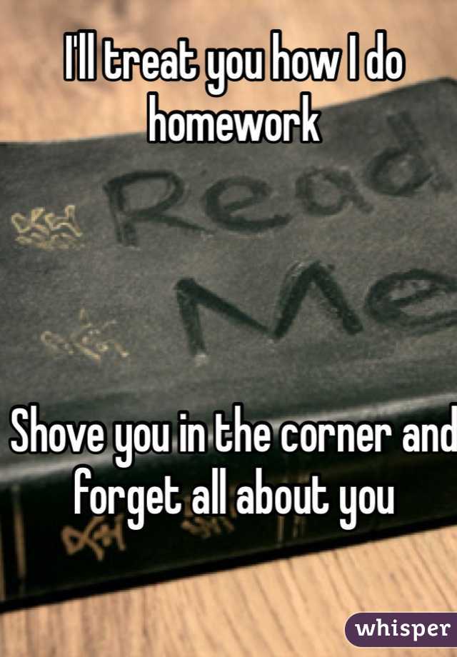 I'll treat you how I do homework




Shove you in the corner and forget all about you 