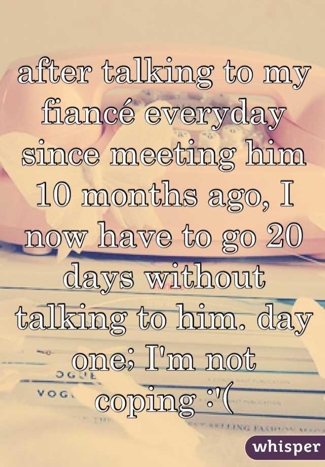 after talking to my fiancé everyday since meeting him 10 months ago, I now have to go 20 days without talking to him. day one; I'm not coping :'(