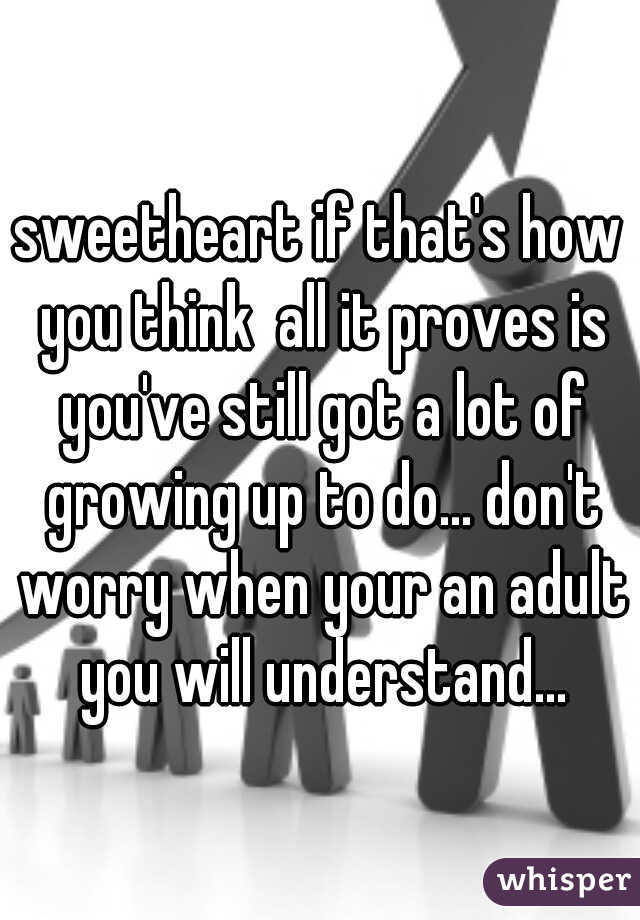 sweetheart if that's how you think  all it proves is you've still got a lot of growing up to do... don't worry when your an adult you will understand...