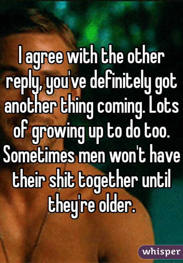 I agree with the other reply, you've definitely got another thing coming. Lots of growing up to do too. Sometimes men won't have their shit together until they're older.
