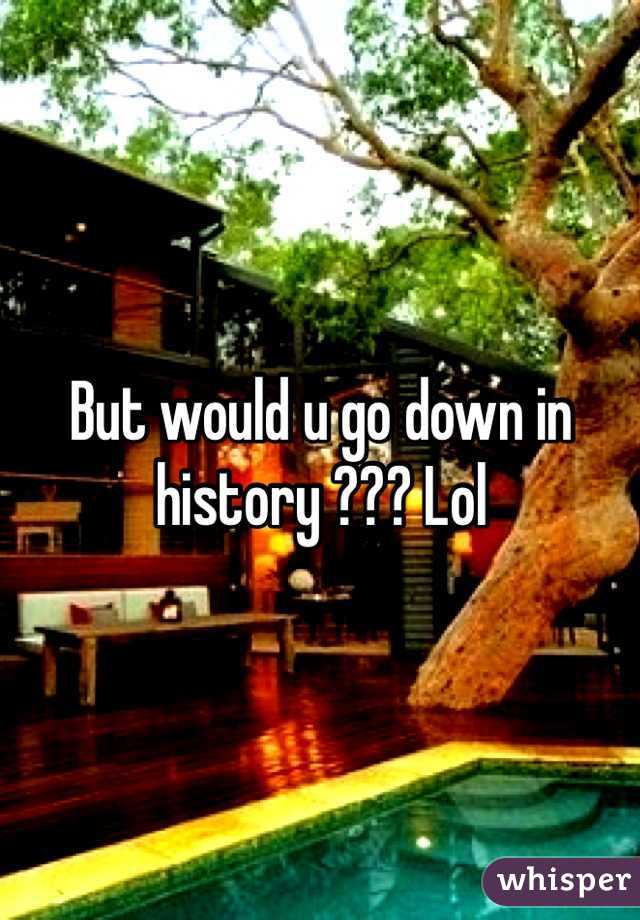 But would u go down in history ??? Lol