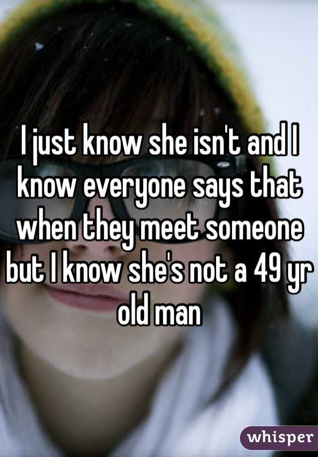 I just know she isn't and I know everyone says that when they meet someone but I know she's not a 49 yr old man 