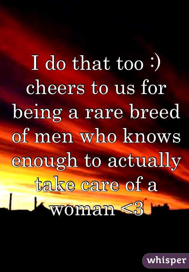 I do that too :) cheers to us for being a rare breed of men who knows enough to actually take care of a woman <3