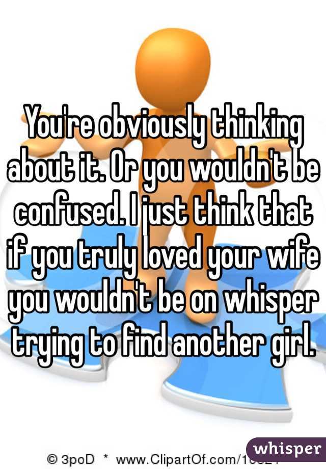 You're obviously thinking about it. Or you wouldn't be confused. I just think that if you truly loved your wife you wouldn't be on whisper trying to find another girl. 