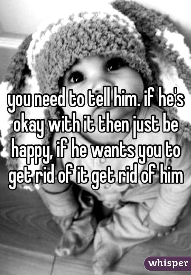 you need to tell him. if he's okay with it then just be happy, if he wants you to get rid of it get rid of him
