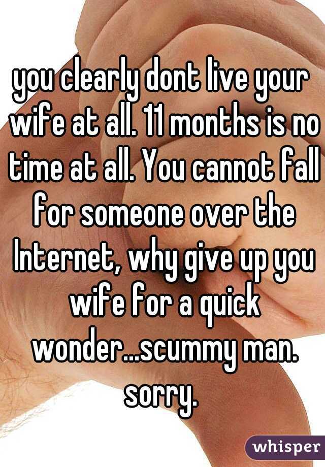 you clearly dont live your wife at all. 11 months is no time at all. You cannot fall for someone over the Internet, why give up you wife for a quick wonder...scummy man. sorry. 