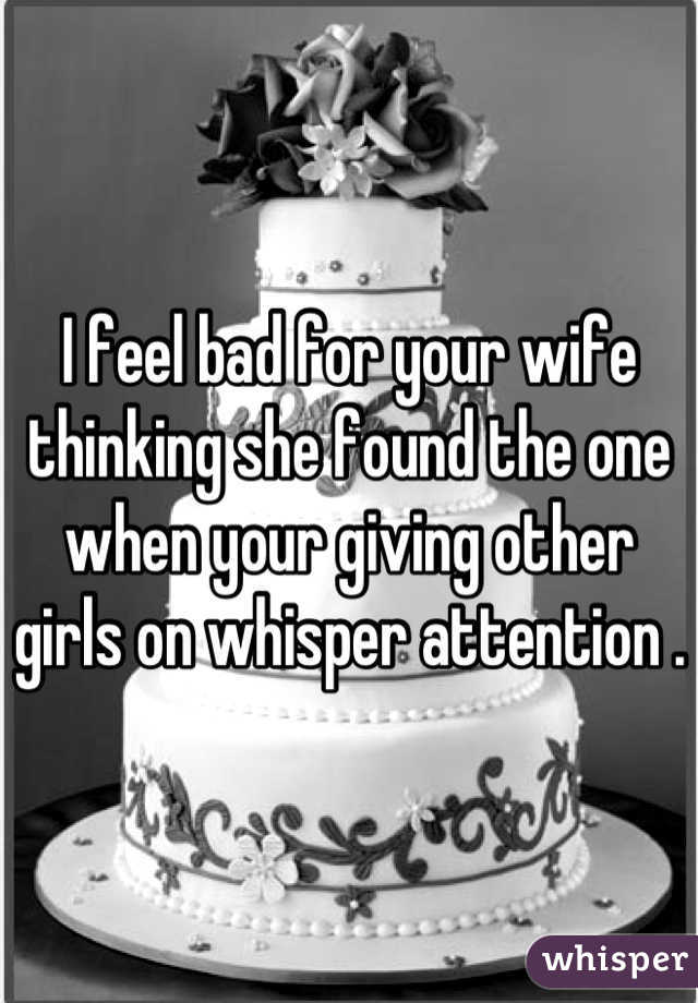 I feel bad for your wife thinking she found the one when your giving other girls on whisper attention .