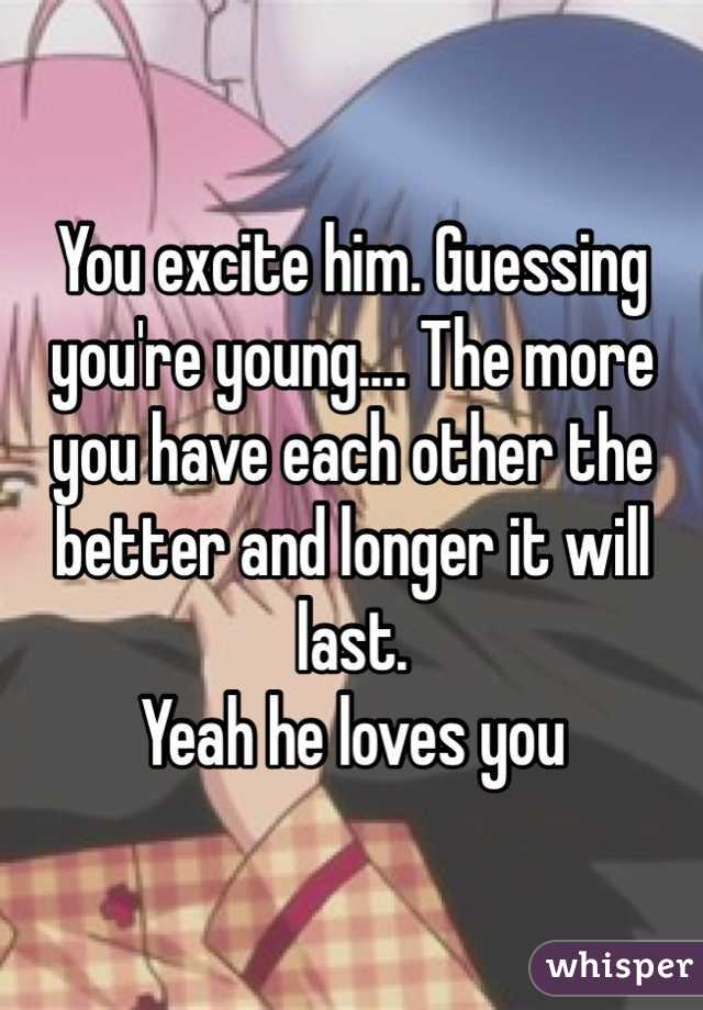 You excite him. Guessing you're young.... The more you have each other the better and longer it will last.
Yeah he loves you