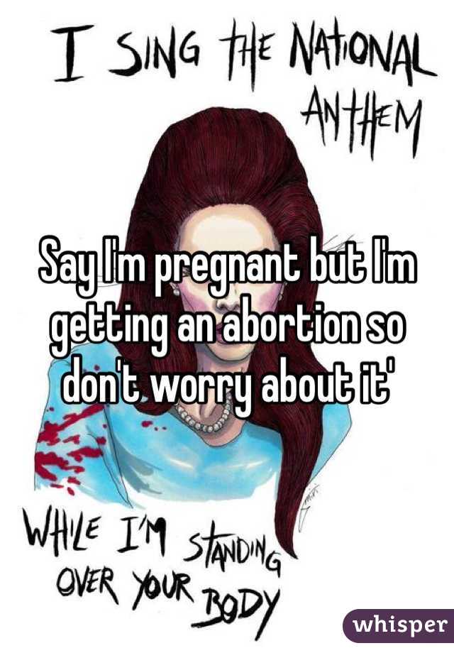 Say I'm pregnant but I'm getting an abortion so don't worry about it' 