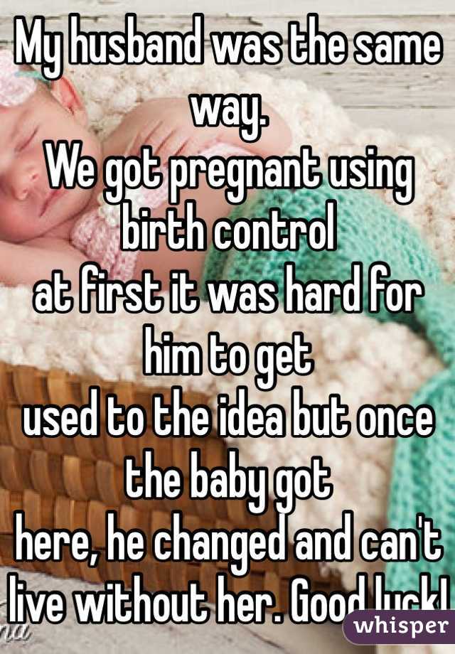 My husband was the same way.
We got pregnant using birth control
at first it was hard for him to get
used to the idea but once the baby got 
here, he changed and can't live without her. Good luck!
