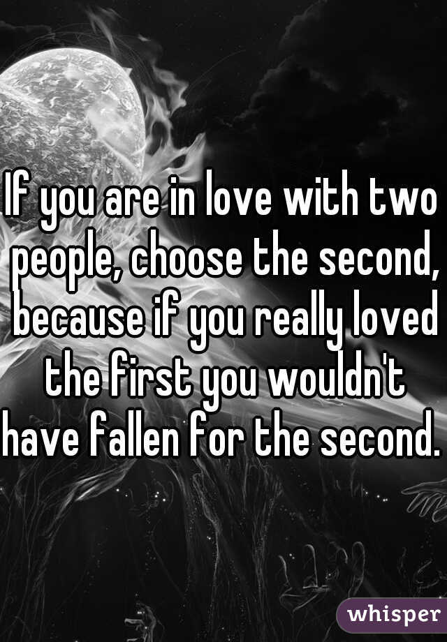 If you are in love with two people, choose the second, because if you really loved the first you wouldn't have fallen for the second. 
