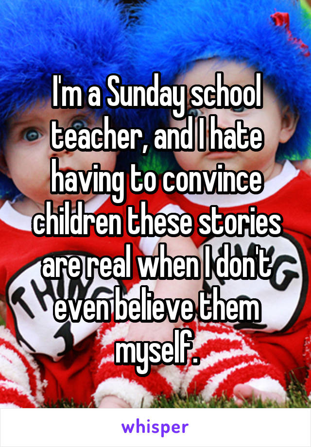 I'm a Sunday school teacher, and I hate having to convince children these stories are real when I don't even believe them myself.