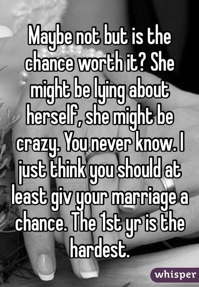 Maybe not but is the chance worth it? She might be lying about herself, she might be crazy. You never know. I just think you should at least giv your marriage a chance. The 1st yr is the hardest. 