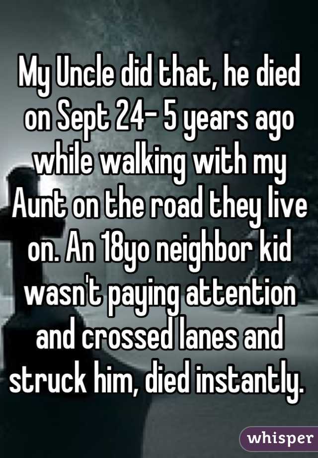 My Uncle did that, he died on Sept 24- 5 years ago while walking with my Aunt on the road they live on. An 18yo neighbor kid wasn't paying attention and crossed lanes and struck him, died instantly. 