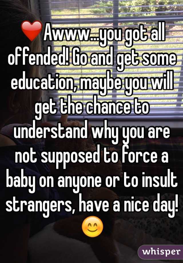 ❤️Awww...you got all offended! Go and get some education, maybe you will get the chance to understand why you are not supposed to force a baby on anyone or to insult strangers, have a nice day! 😊
