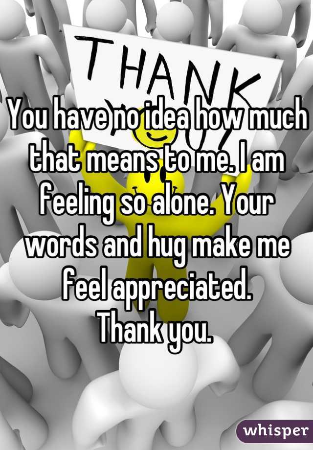 You have no idea how much that means to me. I am feeling so alone. Your words and hug make me feel appreciated. 
Thank you. 