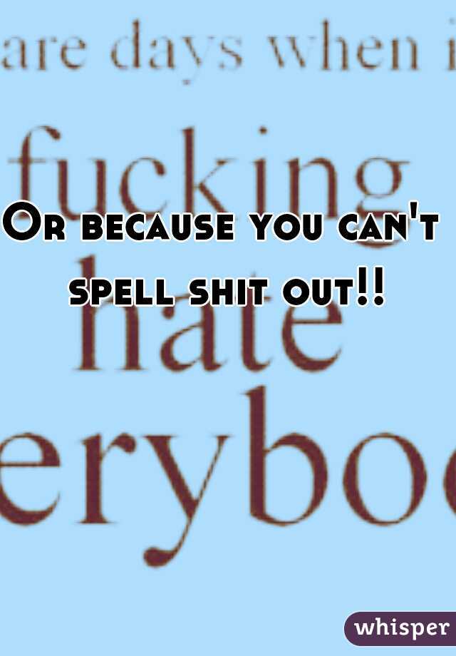 Or because you can't spell shit out!!