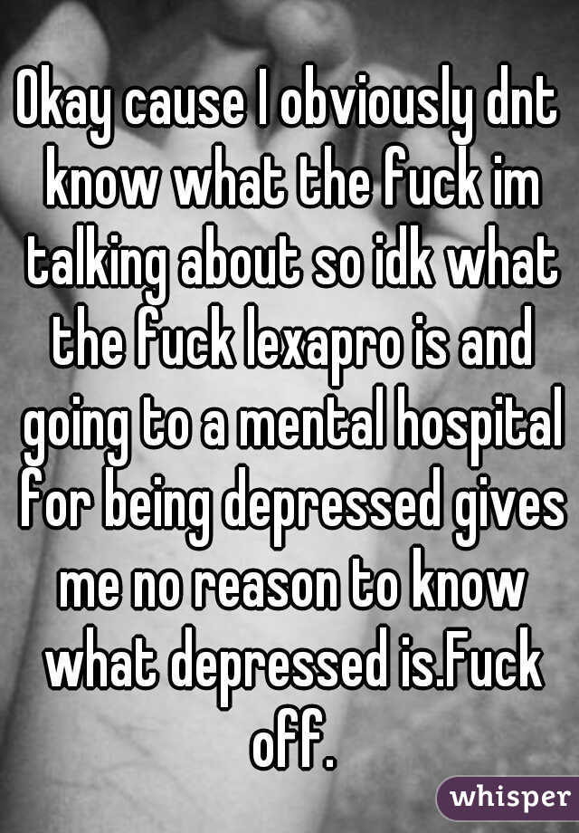 Okay cause I obviously dnt know what the fuck im talking about so idk what the fuck lexapro is and going to a mental hospital for being depressed gives me no reason to know what depressed is.Fuck off.