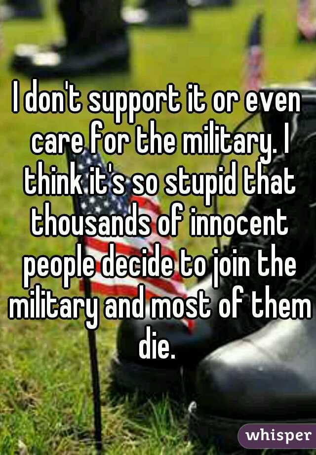 I don't support it or even care for the military. I think it's so stupid that thousands of innocent people decide to join the military and most of them die. 