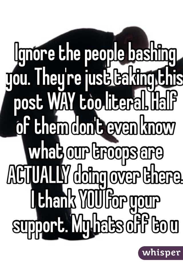 Ignore the people bashing you. They're just taking this post WAY too literal. Half of them don't even know what our troops are ACTUALLY doing over there. I thank YOU for your support. My hats off to u