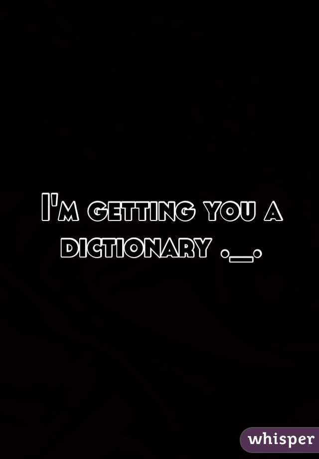 I'm getting you a dictionary ._.