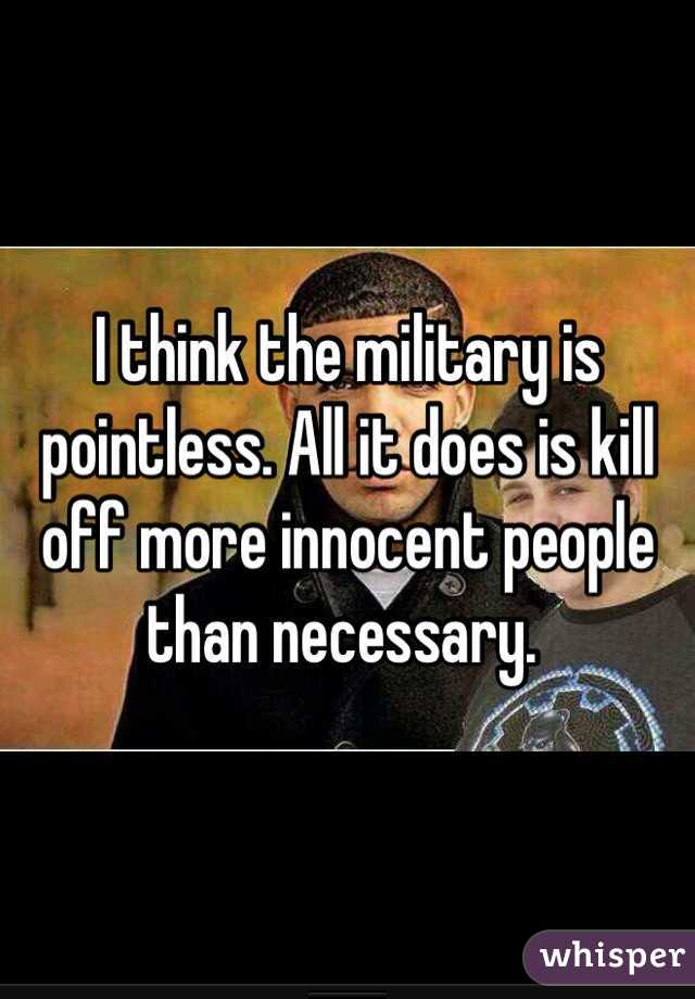 I think the military is pointless. All it does is kill off more innocent people than necessary. 