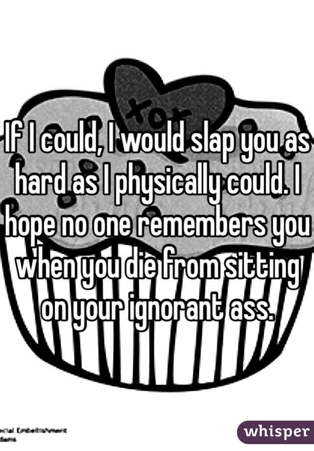If I could, I would slap you as hard as I physically could. I hope no one remembers you when you die from sitting on your ignorant ass. 