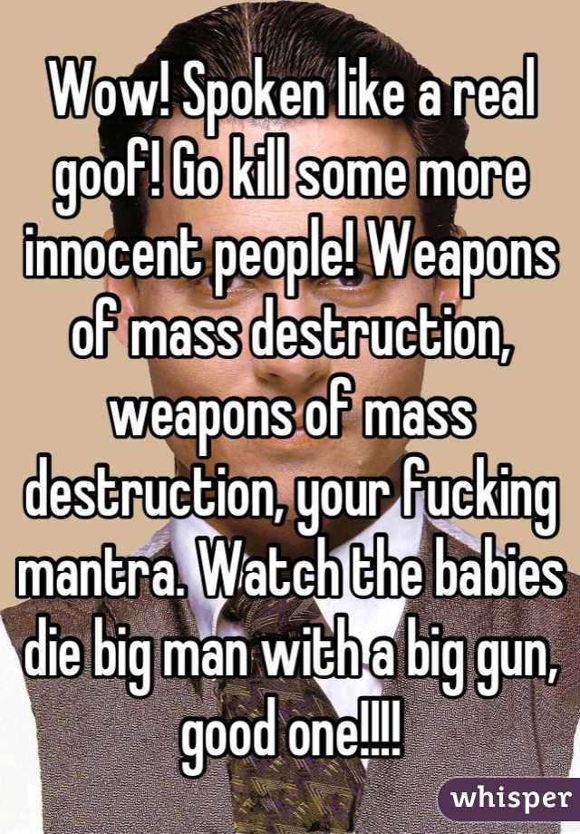 Wow! Spoken like a real goof! Go kill some more innocent people! Weapons of mass destruction, weapons of mass destruction, your fucking mantra. Watch the babies die big man with a big gun, good one!!!!